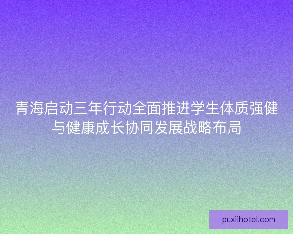 青海启动三年行动全面推进学生体质强健与健康成长协同发展战略布局