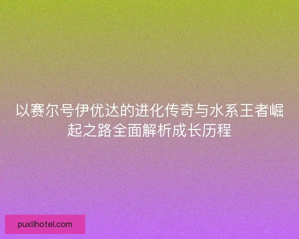 以赛尔号伊优达的进化传奇与水系王者崛起之路全面解析成长历程